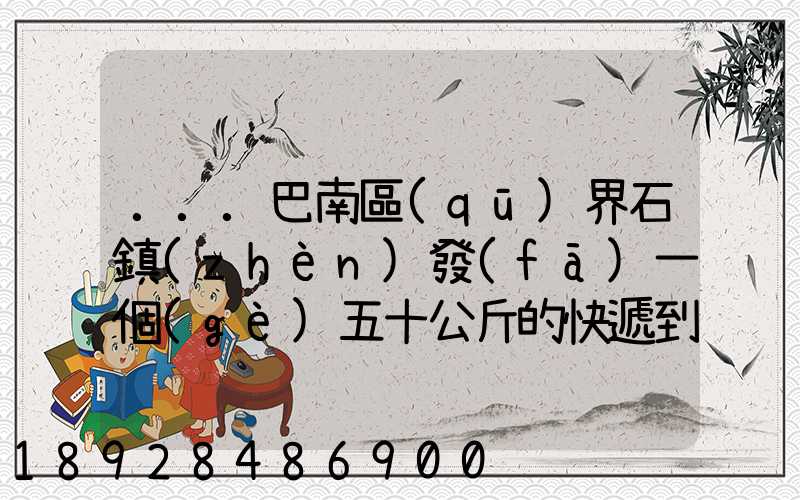 ...巴南區(qū)界石鎮(zhèn)發(fā)一個(gè)五十公斤的快遞到河北省邯鄲市魏縣車往鎮(zhèn)需要多少...