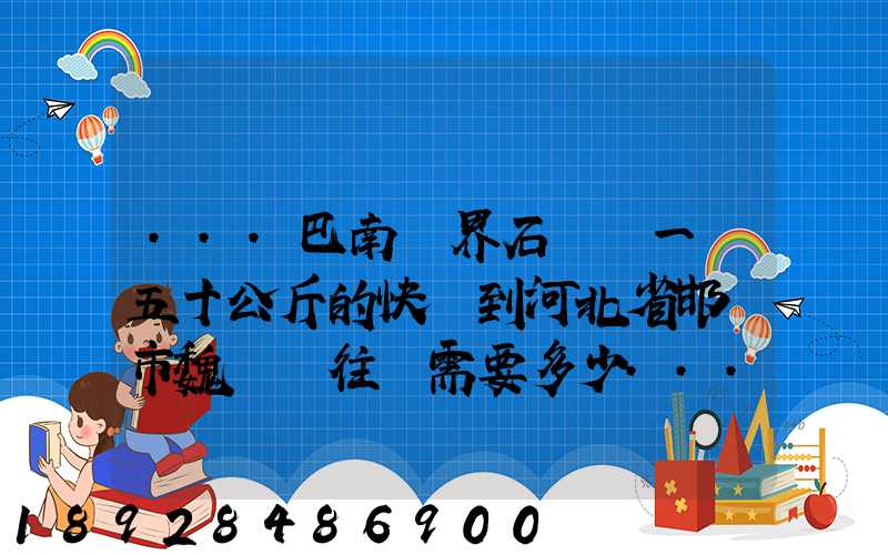 ...巴南區界石鎮發一個五十公斤的快遞到河北省邯鄲市魏縣車往鎮需要多少...