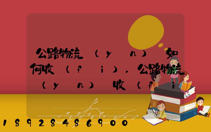 公路物流運(yùn)輸如何收費(fèi),公路物流運(yùn)輸收費(fèi)標(biāo)準(zhǔn)