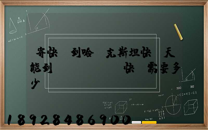 寄快遞到哈薩克斯坦快幾天能到,發(fā)快遞需要多少錢