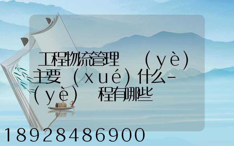 工程物流管理專業(yè)主要學(xué)什么-專業(yè)課程有哪些