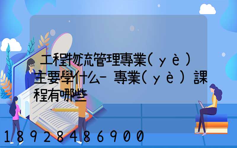 工程物流管理專業(yè)主要學什么-專業(yè)課程有哪些