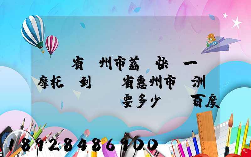 廣東省廣州市荔灣快遞一輛摩托車到廣東省惠州市園洲鎮(zhèn)要多少錢_百度知...