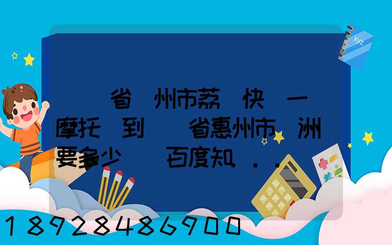 廣東省廣州市荔灣快遞一輛摩托車到廣東省惠州市園洲鎮要多少錢_百度知...