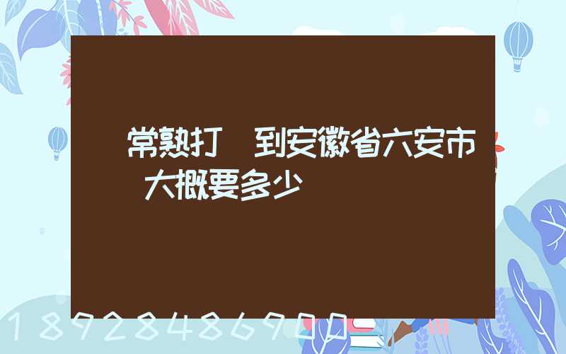 從常熟打車到安徽省六安市壽縣大概要多少錢