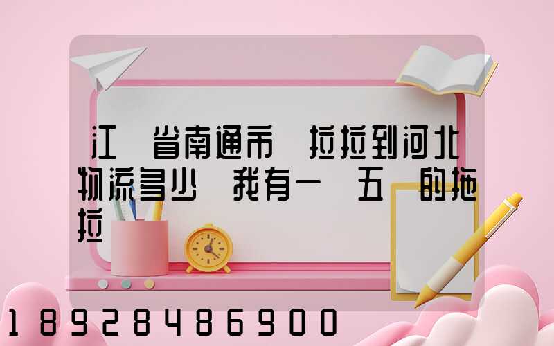 江蘇省南通市貨拉拉到河北物流多少錢我有一個五噸的拖拉機