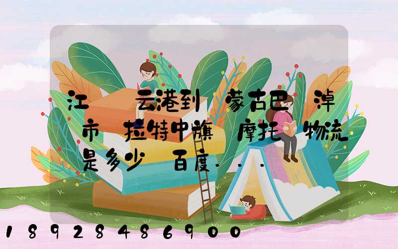 江蘇連云港到內蒙古巴彥淖爾市烏拉特中旗運摩托車物流費是多少_百度...