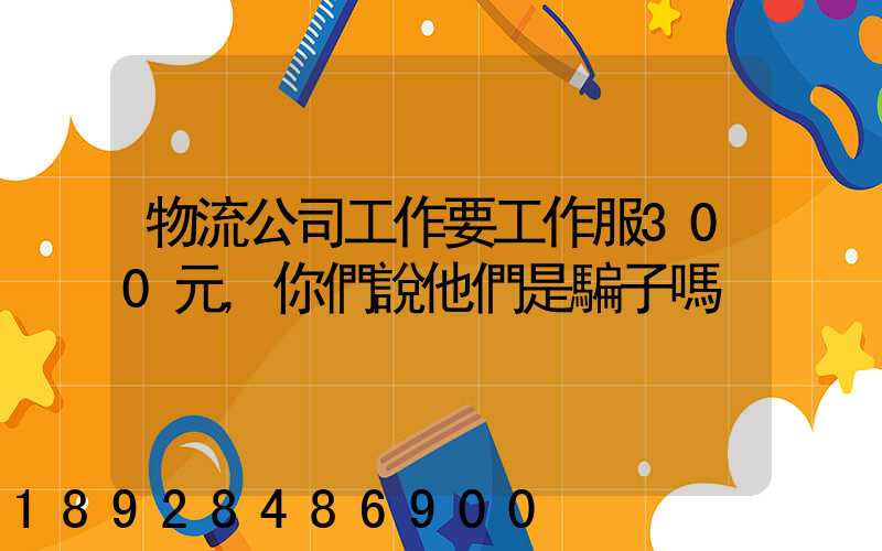 物流公司工作要工作服300元,你們說他們是騙子嗎