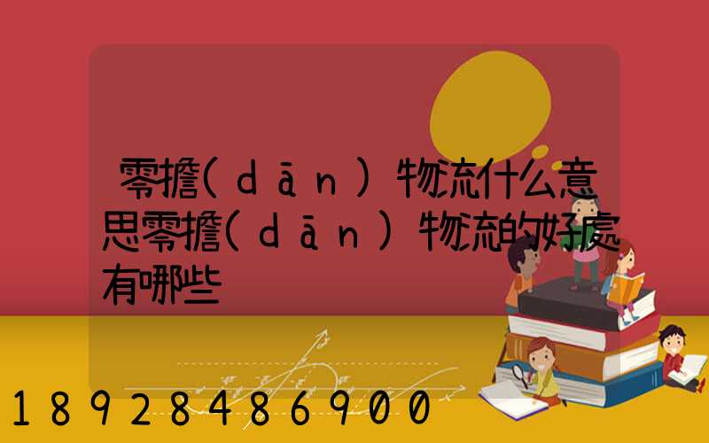 零擔(dān)物流什么意思零擔(dān)物流的好處有哪些