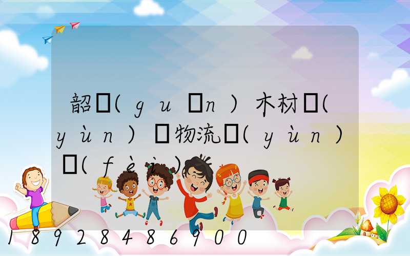 韶關(guān)木材運(yùn)輸物流運(yùn)費(fèi)